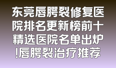 东莞唇腭裂修复医院排名更新榜前十精选医院名单出炉！唇腭裂治疗推荐