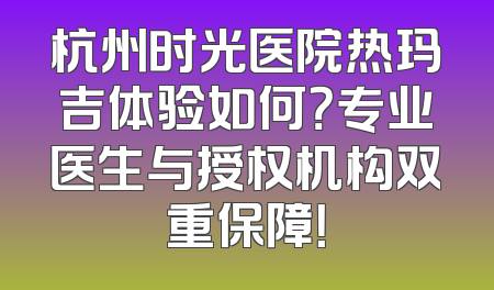 杭州时光医院热玛吉体验如何？专业医生与授权机构双重保障！