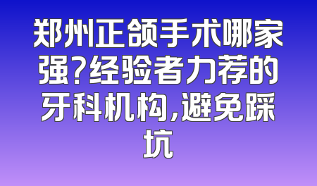 郑州正颌手术哪家强？经验者力荐的牙科机构，避免踩坑