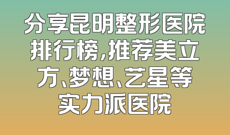 分享昆明整形医院排行榜，推荐美立方、梦想、艺星等实力派医院