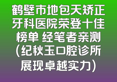 鹤壁市地包天矫正牙科医院荣登十佳榜单 经笔者亲测（纪秋玉口腔诊所展现卓越实力）