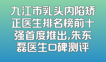 九江市乳头内陷矫正医生排名榜前十强首度推出，朱东磊医生口碑测评
