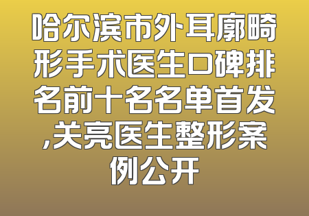 哈尔滨市外耳廓畸形手术医生口碑排名前十名名单首发，关亮医生整形案例公开