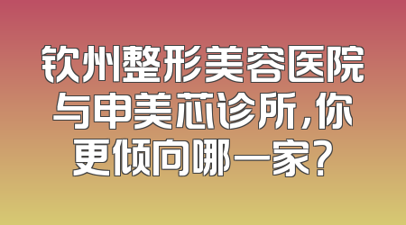 钦州整形美容医院与申美芯诊所，你更倾向哪一家？