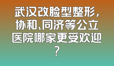 武汉改脸型整形，协和、同济等公立医院哪家更受欢迎？