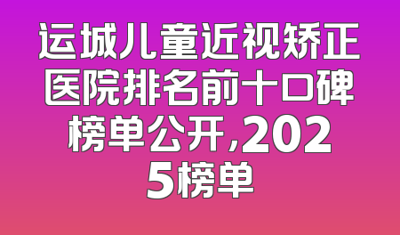 运城儿童近视矫正医院排名前十口碑榜单公开，2025榜单