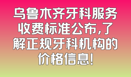 乌鲁木齐牙科服务收费标准公布，了解正规牙科机构的价格信息！