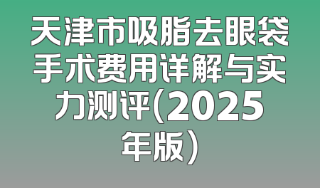 天津市吸脂去眼袋手术费用详解与实力测评（2025年版）