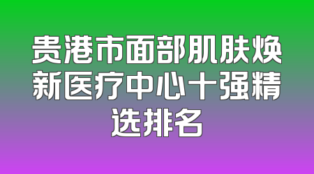 贵港市面部肌肤焕新医疗中心十强精选排名