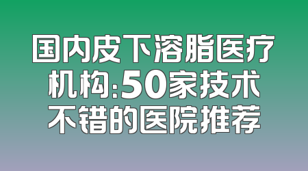 国内皮下溶脂医疗机构：50家技术不错的医院推荐