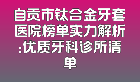 自贡市钛合金牙套医院榜单实力解析：优质牙科诊所清单