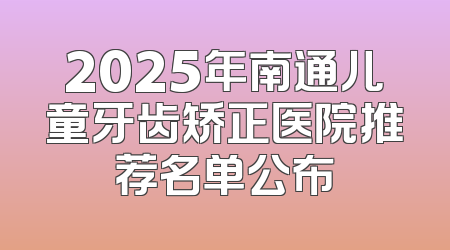 2025年南通儿童牙齿矫正医院推荐名单公布