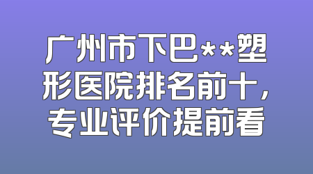 广州市下巴**塑形医院排名前十，专业评价提前看