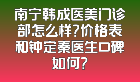 南宁韩成医美门诊部怎么样？价格表和钟定秦医生口碑如何？