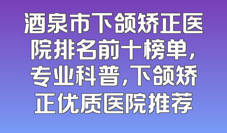 酒泉市下颌矫正医院排名前十榜单，专业科普，下颌矫正优质医院推荐