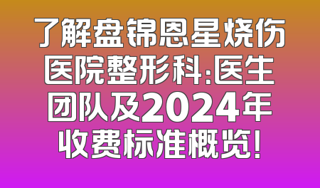 了解盘锦恩星烧伤医院整形科：医生团队及2024年收费标准概览！