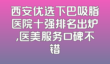 西安优选下巴吸脂医院十强排名出炉，医美服务口碑不错