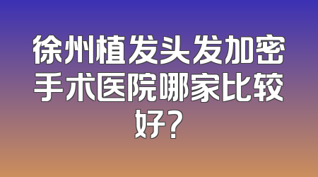 徐州植发头发加密手术医院哪家比较好？