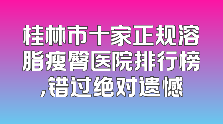桂林市十家正规溶脂瘦臀医院排行榜，错过绝对遗憾
