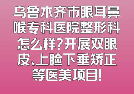 乌鲁木齐市眼耳鼻喉专科医院整形科怎么样？开展双眼皮、上睑下垂矫正等医美项目！
