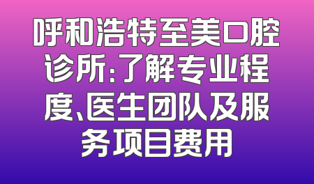 呼和浩特至美口腔诊所：了解专业程度、医生团队及服务项目费用
