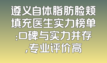 遵义自体脂肪脸颊填充医生实力榜单：口碑与实力并存，专业评价高
