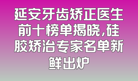 延安牙齿矫正医生前十榜单揭晓，硅胶矫治专家名单新鲜出炉