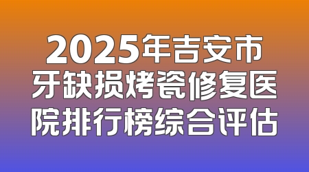 2025年吉安市牙缺损烤瓷修复医院排行榜综合评估