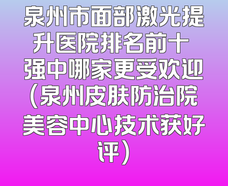 泉州市面部激光提升医院排名前十 强中哪家更受欢迎（泉州皮肤防治院美容中心技术获好评）