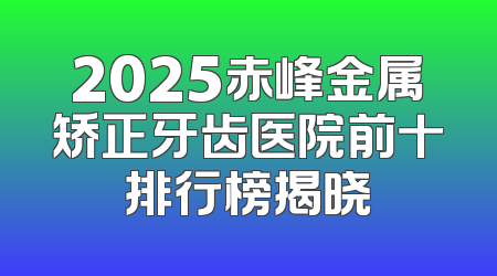2025赤峰金属矫正牙齿医院前十排行榜揭晓