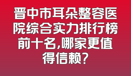 晋中市耳朵整容医院综合实力排行榜前十名，哪家更值得信赖？
