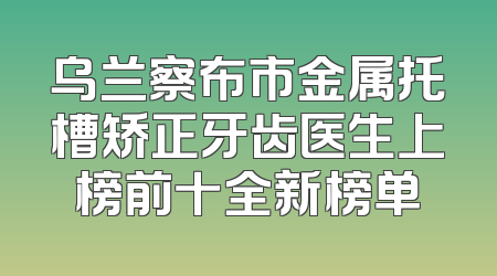 乌兰察布市金属托槽矫正牙齿医生上榜前十全新榜单