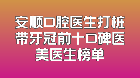 安顺口腔医生打桩带牙冠前十口碑医美医生榜单