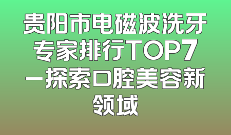 贵阳市电磁波洗牙专家排行TOP7_探索口腔美容新领域