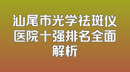 汕尾市光学祛斑仪医院十强排名全面解析