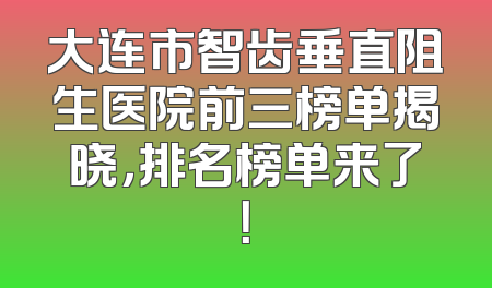 大连市智齿垂直阻生医院前三榜单揭晓，排名榜单来了！