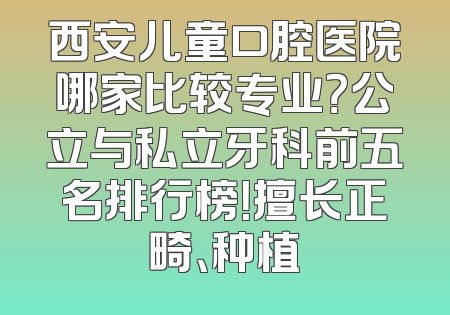 西安儿童口腔医院哪家比较专业？公立与私立牙科前五名排行榜！擅长正畸、种植