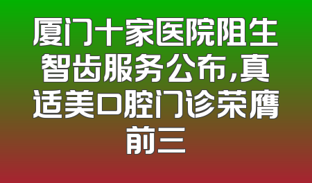 厦门十家医院阻生智齿服务公布，真适美口腔门诊荣膺前三