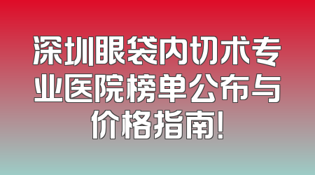 深圳眼袋内切术专业医院榜单公布与价格指南！