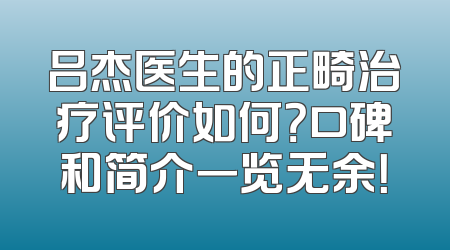 吕杰医生的正畸治疗评价如何？口碑和简介一览无余！
