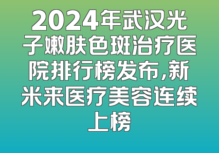 2024年武汉光子嫩肤色斑治疗医院排行榜发布，新米来医疗美容连续上榜