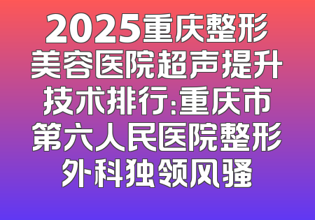 2025重庆整形美容医院超声提升技术排行：重庆市第六人民医院整形外科独领风骚