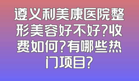 遵义利美康医院整形美容好不好？收费如何？有哪些热门项目？