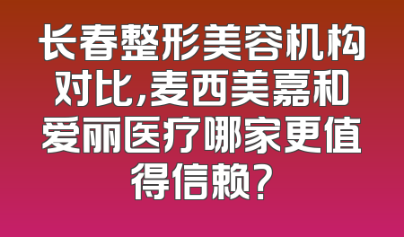 长春整形美容机构对比，麦西美嘉和爱丽医疗哪家更值得信赖？