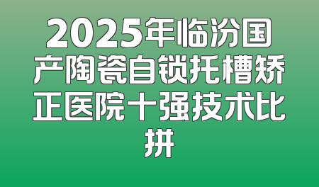 2025年临汾国产陶瓷自锁托槽矫正医院十强技术比拼