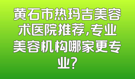 黄石市热玛吉美容术医院推荐，专业美容机构哪家更专业？