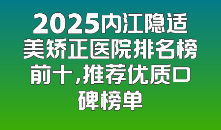2025内江隐适美矫正医院排名榜前十，推荐优质口碑榜单
