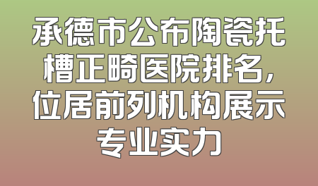 承德市公布陶瓷托槽正畸医院排名，位居前列机构展示专业实力