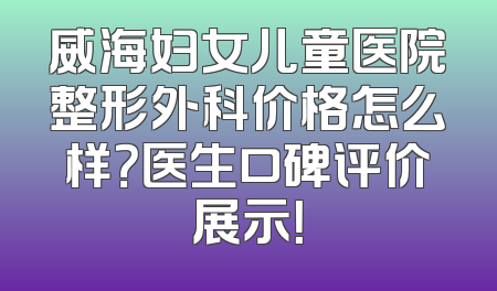 威海妇女儿童医院整形外科价格怎么样？医生口碑评价展示！