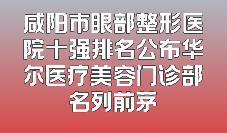 咸阳市眼部整形医院十强排名公布华尔医疗美容门诊部名列前茅
